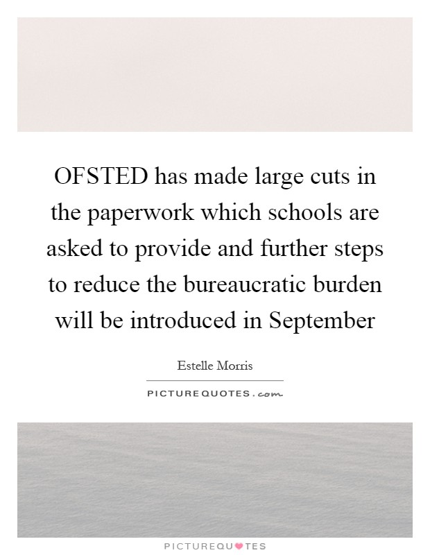 OFSTED has made large cuts in the paperwork which schools are asked to provide and further steps to reduce the bureaucratic burden will be introduced in September Picture Quote #1