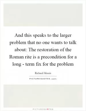 And this speaks to the larger problem that no one wants to talk about: The restoration of the Roman rite is a precondition for a long - term fix for the problem Picture Quote #1