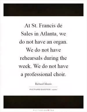 At St. Francis de Sales in Atlanta, we do not have an organ. We do not have rehearsals during the week. We do not have a professional choir Picture Quote #1