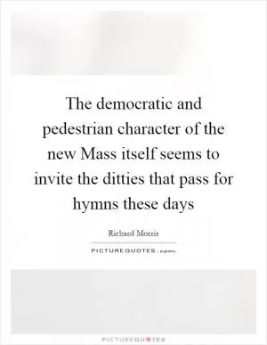 The democratic and pedestrian character of the new Mass itself seems to invite the ditties that pass for hymns these days Picture Quote #1