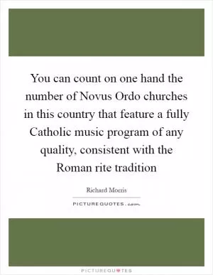 You can count on one hand the number of Novus Ordo churches in this country that feature a fully Catholic music program of any quality, consistent with the Roman rite tradition Picture Quote #1