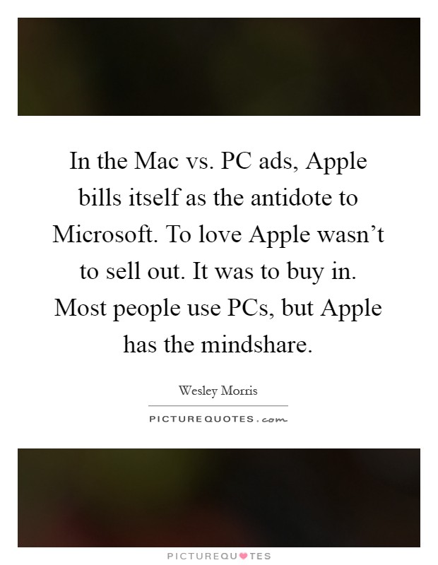 In the Mac vs. PC ads, Apple bills itself as the antidote to Microsoft. To love Apple wasn't to sell out. It was to buy in. Most people use PCs, but Apple has the mindshare Picture Quote #1