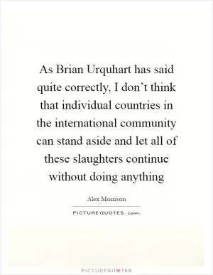 As Brian Urquhart has said quite correctly, I don’t think that individual countries in the international community can stand aside and let all of these slaughters continue without doing anything Picture Quote #1