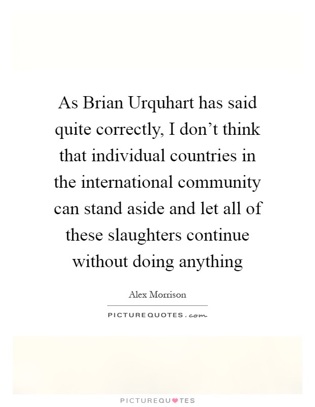 As Brian Urquhart has said quite correctly, I don't think that individual countries in the international community can stand aside and let all of these slaughters continue without doing anything Picture Quote #1