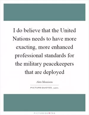 I do believe that the United Nations needs to have more exacting, more enhanced professional standards for the military peacekeepers that are deployed Picture Quote #1
