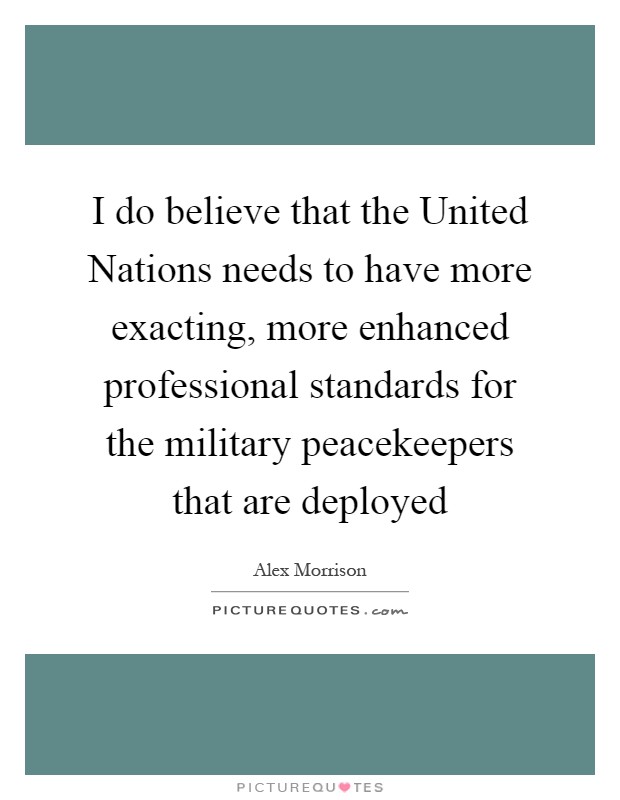 I do believe that the United Nations needs to have more exacting, more enhanced professional standards for the military peacekeepers that are deployed Picture Quote #1