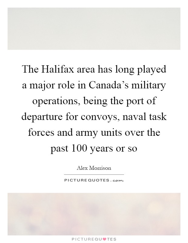 The Halifax area has long played a major role in Canada's military operations, being the port of departure for convoys, naval task forces and army units over the past 100 years or so Picture Quote #1