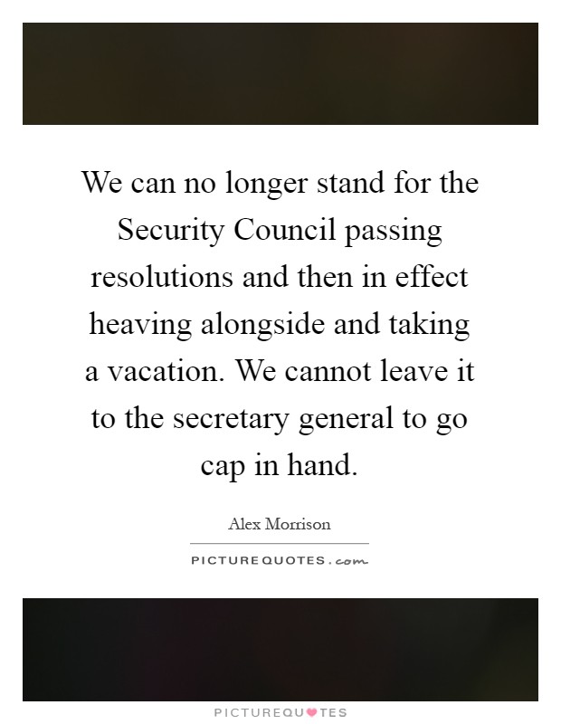 We can no longer stand for the Security Council passing resolutions and then in effect heaving alongside and taking a vacation. We cannot leave it to the secretary general to go cap in hand Picture Quote #1