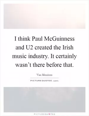 I think Paul McGuinness and U2 created the Irish music industry. It certainly wasn’t there before that Picture Quote #1