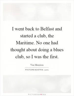 I went back to Belfast and started a club, the Maritime. No one had thought about doing a blues club, so I was the first Picture Quote #1
