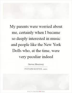 My parents were worried about me, certainly when I became so deeply interested in music and people like the New York Dolls who, at the time, were very peculiar indeed Picture Quote #1