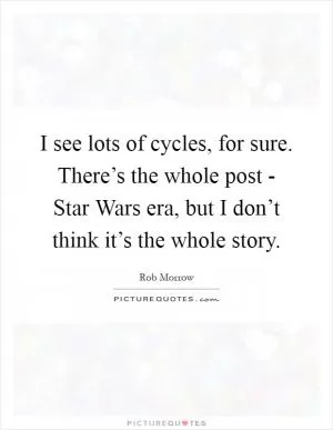 I see lots of cycles, for sure. There’s the whole post - Star Wars era, but I don’t think it’s the whole story Picture Quote #1
