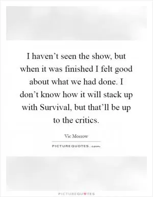I haven’t seen the show, but when it was finished I felt good about what we had done. I don’t know how it will stack up with Survival, but that’ll be up to the critics Picture Quote #1