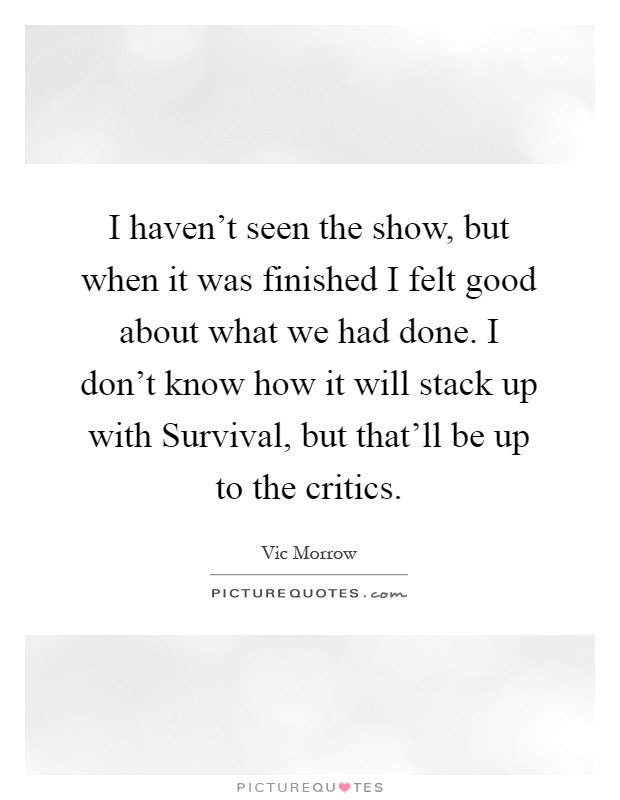 I haven't seen the show, but when it was finished I felt good about what we had done. I don't know how it will stack up with Survival, but that'll be up to the critics Picture Quote #1