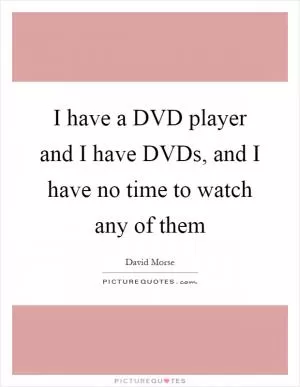 I have a DVD player and I have DVDs, and I have no time to watch any of them Picture Quote #1