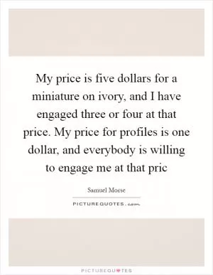 My price is five dollars for a miniature on ivory, and I have engaged three or four at that price. My price for profiles is one dollar, and everybody is willing to engage me at that pric Picture Quote #1