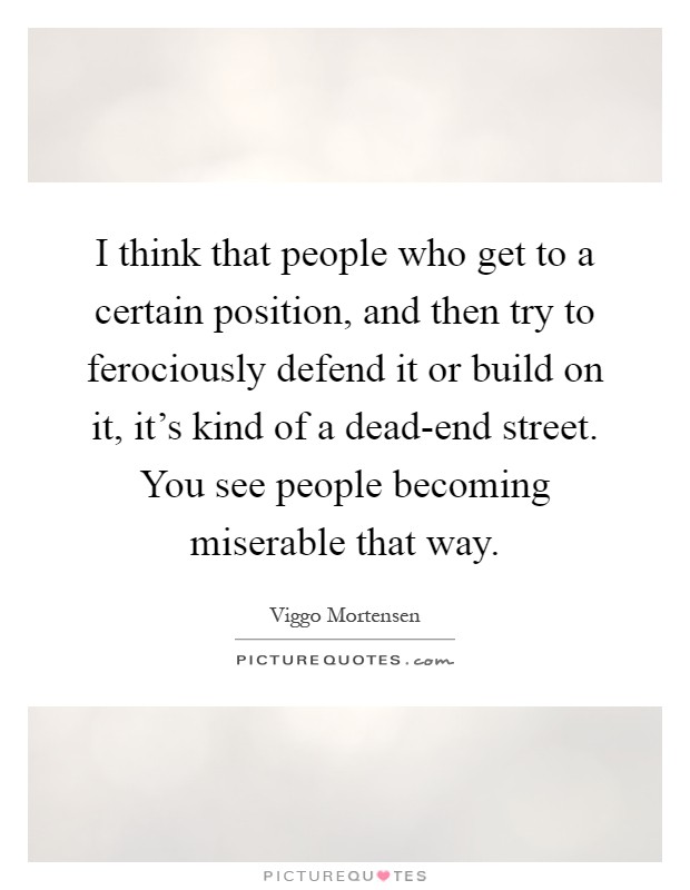 I think that people who get to a certain position, and then try to ferociously defend it or build on it, it's kind of a dead-end street. You see people becoming miserable that way Picture Quote #1