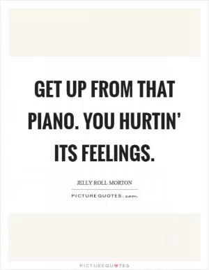 Get up from that piano. You hurtin’ its feelings Picture Quote #1