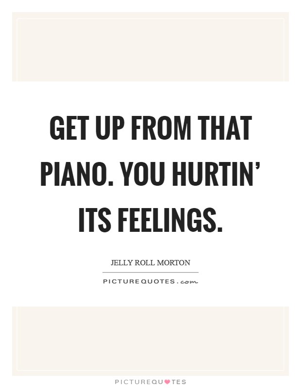 Get up from that piano. You hurtin' its feelings Picture Quote #1