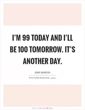 I’m 99 today and I’ll be 100 tomorrow. It’s another day Picture Quote #1