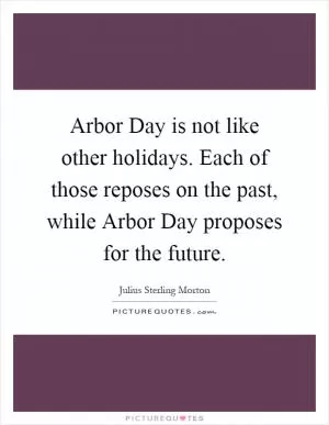 Arbor Day is not like other holidays. Each of those reposes on the past, while Arbor Day proposes for the future Picture Quote #1