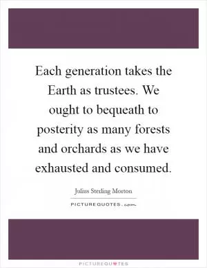 Each generation takes the Earth as trustees. We ought to bequeath to posterity as many forests and orchards as we have exhausted and consumed Picture Quote #1