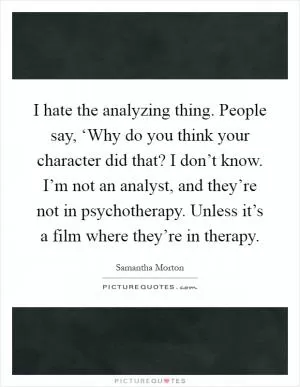 I hate the analyzing thing. People say, ‘Why do you think your character did that? I don’t know. I’m not an analyst, and they’re not in psychotherapy. Unless it’s a film where they’re in therapy Picture Quote #1