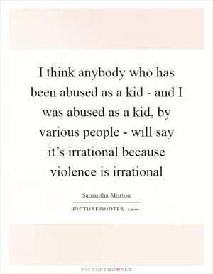 I think anybody who has been abused as a kid - and I was abused as a kid, by various people - will say it’s irrational because violence is irrational Picture Quote #1