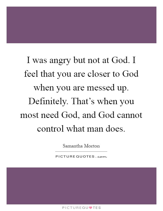 I was angry but not at God. I feel that you are closer to God when you are messed up. Definitely. That's when you most need God, and God cannot control what man does Picture Quote #1