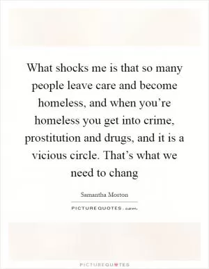 What shocks me is that so many people leave care and become homeless, and when you’re homeless you get into crime, prostitution and drugs, and it is a vicious circle. That’s what we need to chang Picture Quote #1