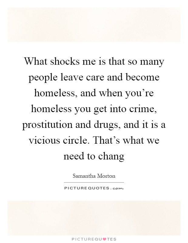 What shocks me is that so many people leave care and become homeless, and when you're homeless you get into crime, prostitution and drugs, and it is a vicious circle. That's what we need to chang Picture Quote #1