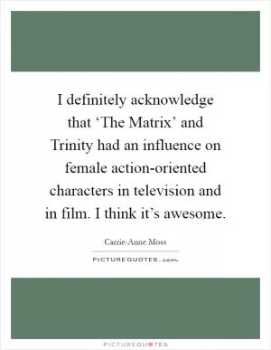 I definitely acknowledge that ‘The Matrix’ and Trinity had an influence on female action-oriented characters in television and in film. I think it’s awesome Picture Quote #1