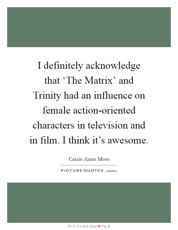 I definitely acknowledge that ‘The Matrix' and Trinity had an influence on female action-oriented characters in television and in film. I think it's awesome Picture Quote #1