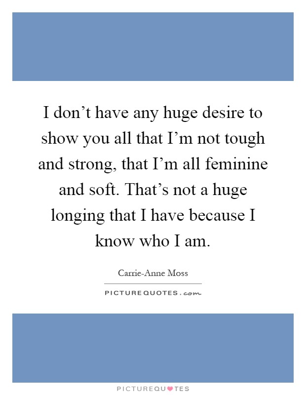 I don't have any huge desire to show you all that I'm not tough and strong, that I'm all feminine and soft. That's not a huge longing that I have because I know who I am Picture Quote #1