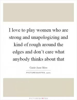 I love to play women who are strong and unapologizing and kind of rough around the edges and don’t care what anybody thinks about that Picture Quote #1