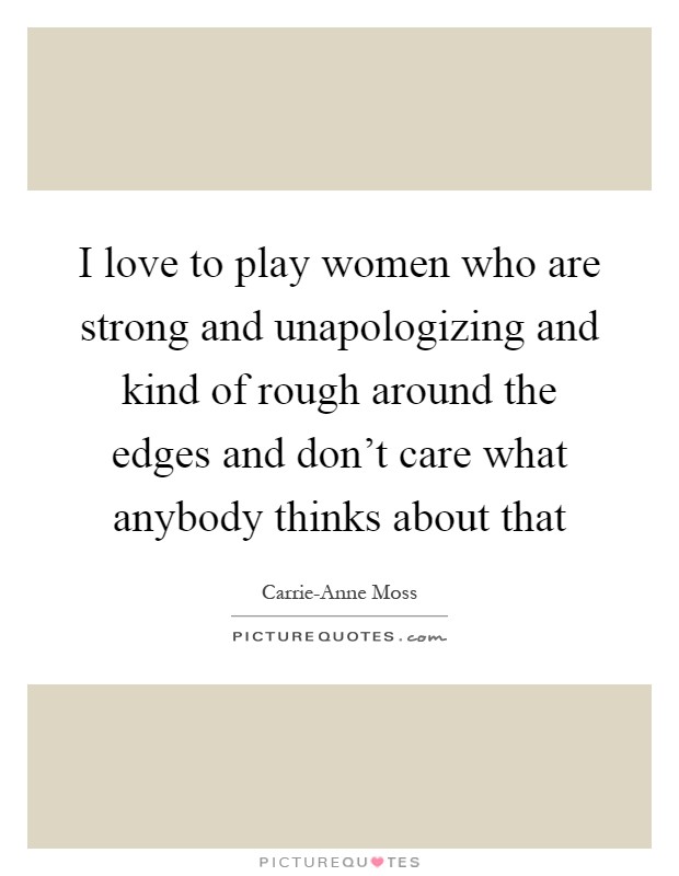 I love to play women who are strong and unapologizing and kind of rough around the edges and don't care what anybody thinks about that Picture Quote #1