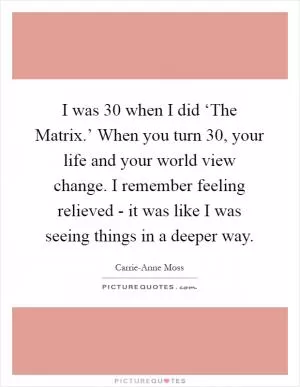 I was 30 when I did ‘The Matrix.’ When you turn 30, your life and your world view change. I remember feeling relieved - it was like I was seeing things in a deeper way Picture Quote #1