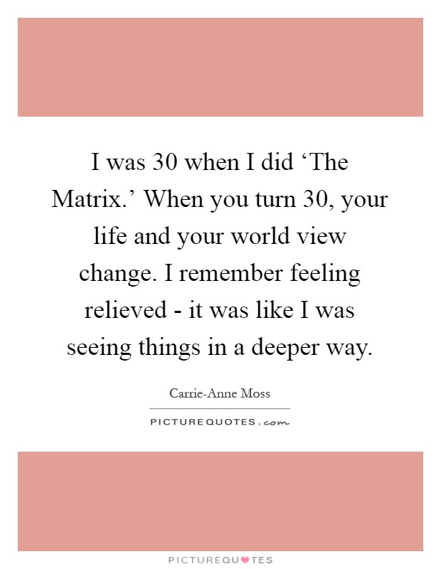 I was 30 when I did ‘The Matrix.' When you turn 30, your life and your world view change. I remember feeling relieved - it was like I was seeing things in a deeper way Picture Quote #1