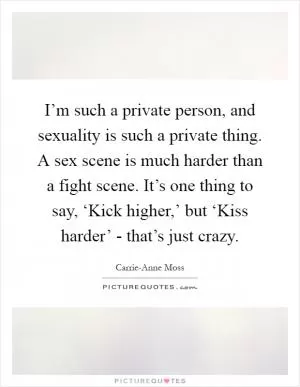 I’m such a private person, and sexuality is such a private thing. A sex scene is much harder than a fight scene. It’s one thing to say, ‘Kick higher,’ but ‘Kiss harder’ - that’s just crazy Picture Quote #1
