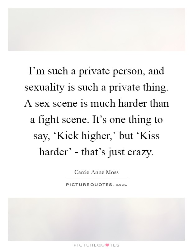 I'm such a private person, and sexuality is such a private thing. A sex scene is much harder than a fight scene. It's one thing to say, ‘Kick higher,' but ‘Kiss harder' - that's just crazy Picture Quote #1