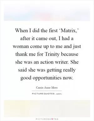 When I did the first ‘Matrix,’ after it came out, I had a woman come up to me and just thank me for Trinity because she was an action writer. She said she was getting really good opportunities now Picture Quote #1