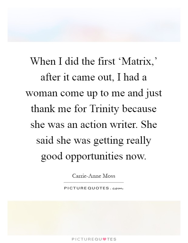 When I did the first ‘Matrix,' after it came out, I had a woman come up to me and just thank me for Trinity because she was an action writer. She said she was getting really good opportunities now Picture Quote #1