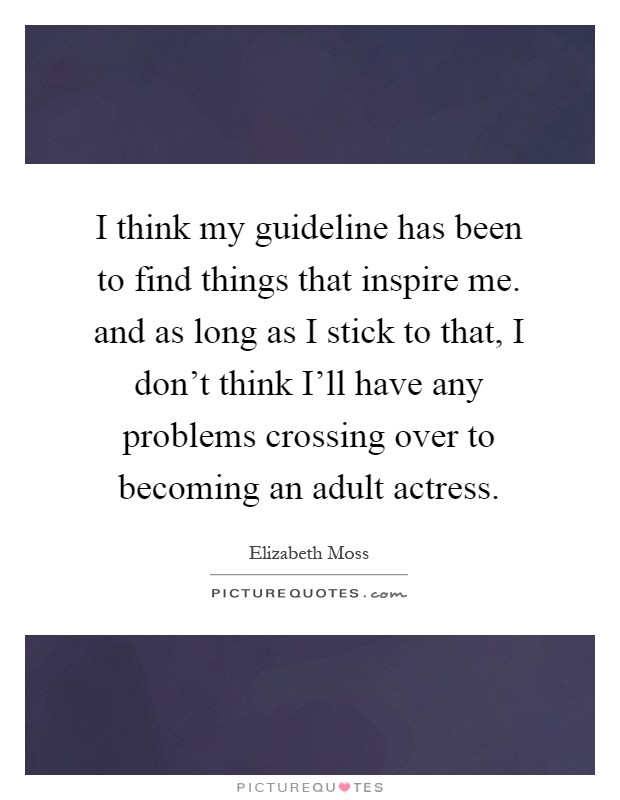 I think my guideline has been to find things that inspire me. and as long as I stick to that, I don't think I'll have any problems crossing over to becoming an adult actress Picture Quote #1