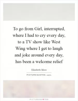 To go from Girl, interrupted, where I had to cry every day, to a TV show like West Wing where I get to laugh and joke around every day, has been a welcome relief Picture Quote #1