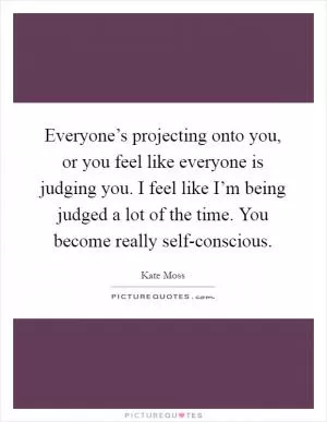 Everyone’s projecting onto you, or you feel like everyone is judging you. I feel like I’m being judged a lot of the time. You become really self-conscious Picture Quote #1