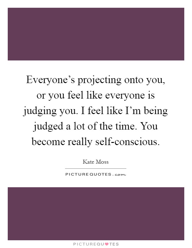 Everyone's projecting onto you, or you feel like everyone is judging you. I feel like I'm being judged a lot of the time. You become really self-conscious Picture Quote #1