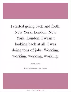 I started going back and forth, New York, London, New York, London. I wasn’t looking back at all. I was doing tons of jobs. Working, working, working, working Picture Quote #1