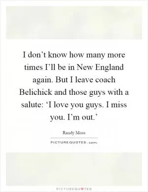I don’t know how many more times I’ll be in New England again. But I leave coach Belichick and those guys with a salute: ‘I love you guys. I miss you. I’m out.’ Picture Quote #1