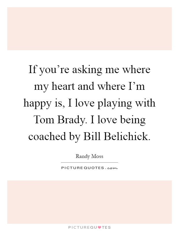 If you're asking me where my heart and where I'm happy is, I love playing with Tom Brady. I love being coached by Bill Belichick Picture Quote #1