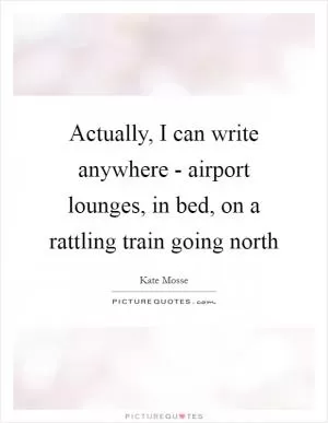 Actually, I can write anywhere - airport lounges, in bed, on a rattling train going north Picture Quote #1